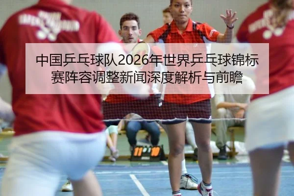 中国乒乓球队2026年世界乒乓球锦标赛阵容调整新闻深度解析与前瞻